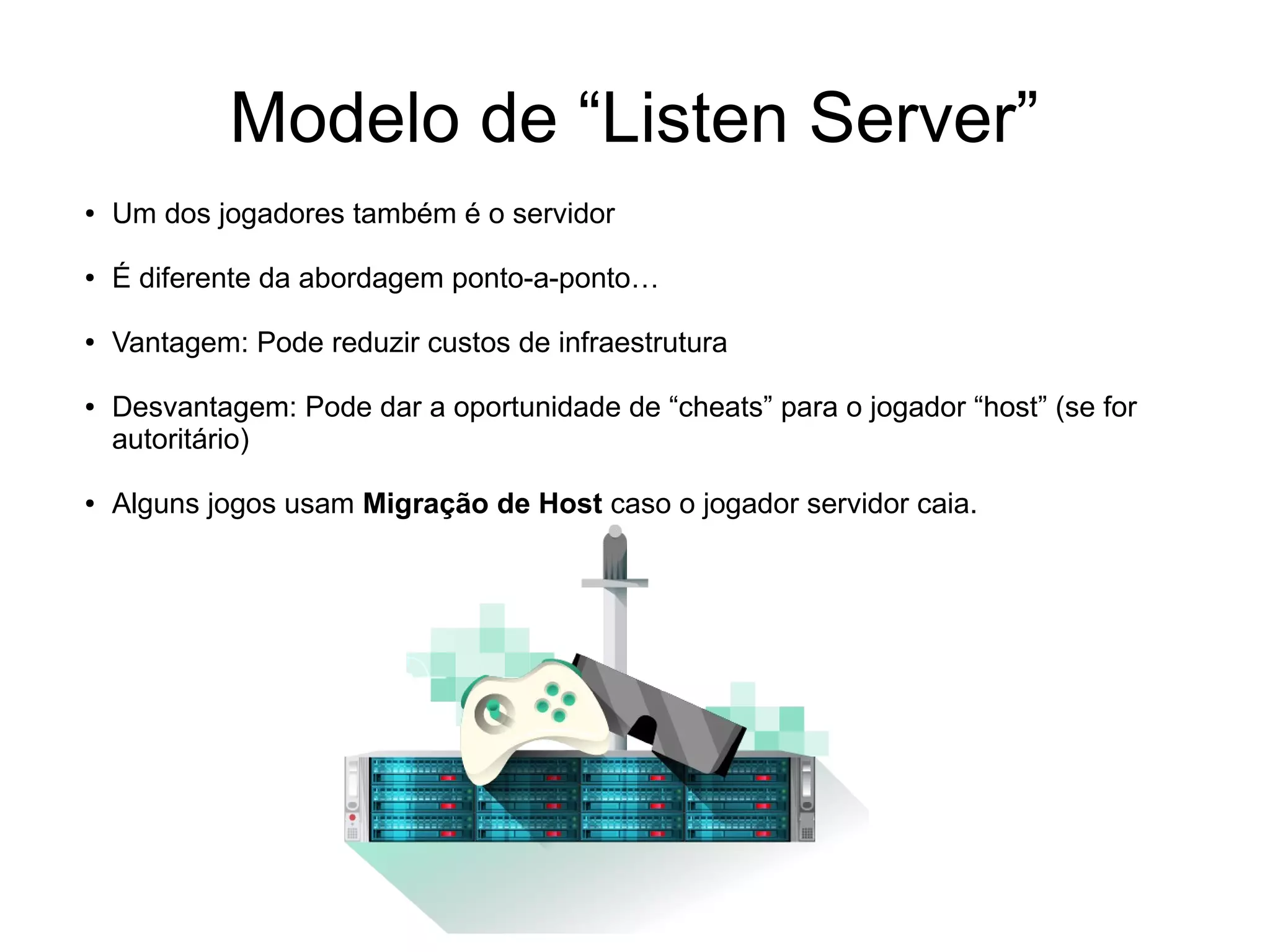 Modelo de “Listen Server”
● Um dos jogadores também é o servidor
● É diferente da abordagem ponto-a-ponto…
● Vantagem: Pode reduzir custos de infraestrutura
● Desvantagem: Pode dar a oportunidade de “cheats” para o jogador “host” (se for
autoritário)
● Alguns jogos usam Migração de Host caso o jogador servidor caia.
 