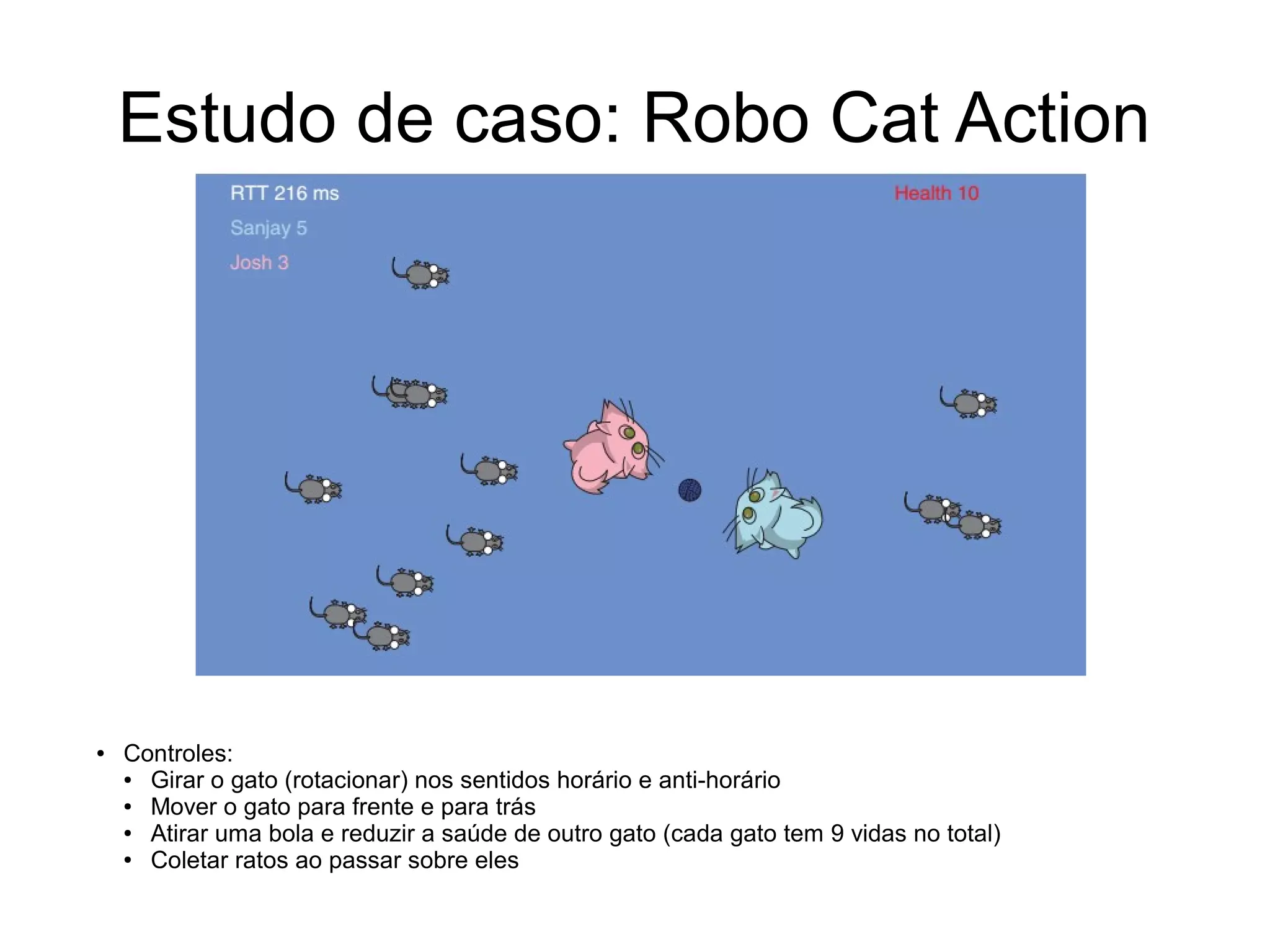 Estudo de caso: Robo Cat Action
● Controles:
● Girar o gato (rotacionar) nos sentidos horário e anti-horário
● Mover o gato para frente e para trás
● Atirar uma bola e reduzir a saúde de outro gato (cada gato tem 9 vidas no total)
● Coletar ratos ao passar sobre eles
 