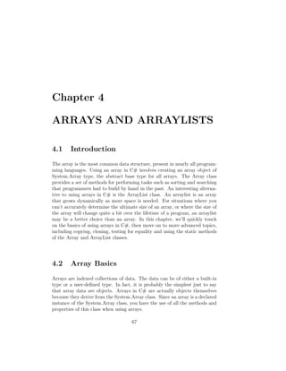 Chapter 4

ARRAYS AND ARRAYLISTS

4.1     Introduction
The array is the most common data structure, present in nearly all program-
ming languages. Using an array in C# involves creating an array object of
System.Array type, the abstract base type for all arrays. The Array class
provides a set of methods for performing tasks such as sorting and searching
that programmers had to build by hand in the past. An interesting alterna-
tive to using arrays in C# is the ArrayList class. An arraylist is an array
that grows dynamically as more space is needed. For situations where you
can’t accurately determine the ultimate size of an array, or where the size of
the array will change quite a bit over the lifetime of a program, an arraylist
may be a better choice than an array. In this chapter, we’ll quickly touch
on the basics of using arrays in C#, then move on to more advanced topics,
including copying, cloning, testing for equality and using the static methods
of the Array and ArrayList classes.




4.2     Array Basics
Arrays are indexed collections of data. The data can be of either a built-in
type or a user-deﬁned type. In fact, it is probably the simplest just to say
that array data are objects. Arrays in C# are actually objects themselves
because they derive from the System.Array class. Since an array is a declared
instance of the System.Array class, you have the use of all the methods and
properties of this class when using arrays.

                                     67
 