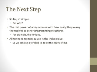 The Next Step
• So far, so simple.
• But why?
• The real power of arrays comes with how easily they marry
themselves to other programming structures.
• For example, the for loop.
• All we need to manipulate is the index value.
• So we can use a for loop to do all the heavy lifting.
 