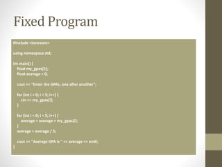 Fixed Program
#include <iostream>
using namespace std;
int main() {
float my_gpas[5];
float average = 0;
cout << "Enter the GPAs, one after another";
for (int i = 0; i < 5; i++) {
cin >> my_gpas[i];
}
for (int i = 0; i < 5; i++) {
average = average + my_gpas[i];
}
average = average / 5;
cout << "Average GPA is " << average << endl;
}
 