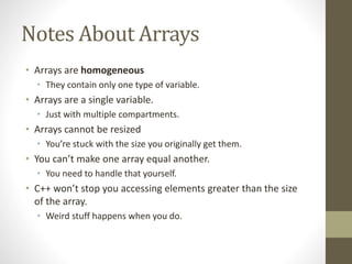Notes About Arrays
• Arrays are homogeneous
• They contain only one type of variable.
• Arrays are a single variable.
• Just with multiple compartments.
• Arrays cannot be resized
• You’re stuck with the size you originally get them.
• You can’t make one array equal another.
• You need to handle that yourself.
• C++ won’t stop you accessing elements greater than the size
of the array.
• Weird stuff happens when you do.
 