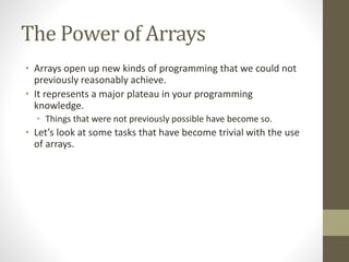 The Power of Arrays
• Arrays open up new kinds of programming that we could not
previously reasonably achieve.
• It represents a major plateau in your programming
knowledge.
• Things that were not previously possible have become so.
• Let’s look at some tasks that have become trivial with the use
of arrays.
 