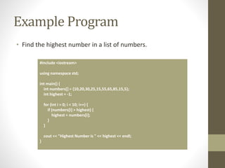 Example Program
• Find the highest number in a list of numbers.
#include <iostream>
using namespace std;
int main() {
int numbers[] = {10,20,30,25,15,55,65,85,15,5};
int highest = -1;
for (int i = 0; i < 10; i++) {
if (numbers[i] > highest) {
highest = numbers[i];
}
}
cout << "Highest Number is " << highest << endl;
}
 