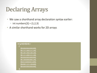 Declaring Arrays
• We saw a shorthand array declaration syntax earlier:
• int numbers[3] = {1,2,3}
• A similar shorthand works for 2D arrays
int grid[10][10] =
{
{0,0,0,0,0,0,0,0,0,0},
{0,1,1,1,0,0,1,1,1,0},
{0,1,0,1,0,0,1,0,1,0},
{0,1,1,1,0,0,1,1,1,0},
{0,0,0,0,0,0,0,0,0,0},
{0,1,0,0,0,0,0,0,1,0},
{0,0,1,0,0,0,0,1,0,0},
{0,0,0,1,1,1,1,0,0,0},
{0,0,0,0,0,0,0,0,0,0},
};
 