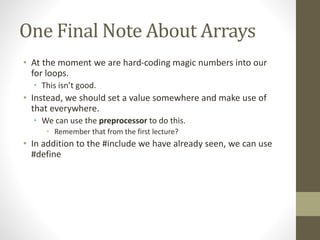 One Final Note About Arrays
• At the moment we are hard-coding magic numbers into our
for loops.
• This isn’t good.
• Instead, we should set a value somewhere and make use of
that everywhere.
• We can use the preprocessor to do this.
• Remember that from the first lecture?
• In addition to the #include we have already seen, we can use
#define
 