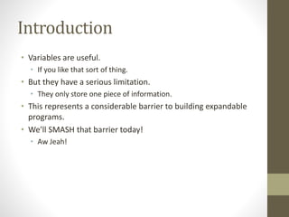 Introduction
• Variables are useful.
• If you like that sort of thing.
• But they have a serious limitation.
• They only store one piece of information.
• This represents a considerable barrier to building expandable
programs.
• We’ll SMASH that barrier today!
• Aw Jeah!
 