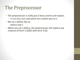 The Preprocessor
• The preprocessor is really just a fancy search and replace.
• It runs over your code before the compiler gets to it.
• We set a define like so:
• #define SIZE 5
• When you set a define, the preprocessor will replace any
instance of term 1 (SIZE) with term 2 (5)
 