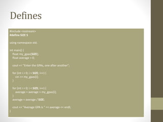 Defines
#include <iostream>
#define SIZE 5
using namespace std;
int main() {
float my_gpas[SIZE];
float average = 0;
cout << "Enter the GPAs, one after another";
for (int i = 0; i < SIZE; i++) {
cin >> my_gpas[i];
}
for (int i = 0; i < SIZE; i++) {
average = average + my_gpas[i];
}
average = average / SIZE;
cout << "Average GPA is " << average << endl;
}
 