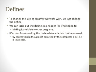 Defines
• To change the size of an array we work with, we just change
the define.
• We can later put the define in a header file if we need to
• Making it available to other programs.
• It’s clear from reading the code when a define has been used.
• By convention (although not enforced by the compiler), a define
is in all caps.
 