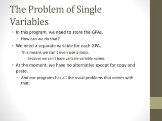 The Problem of Single
Variables
• In this program, we need to store the GPAs.
• How can we do that?
• We need a separate variable for each GPA.
• This means we can’t even use a loop.
• Because we can’t have variable variable names.
• At the moment, we have no alternative except for copy and
paste.
• And our programs has all the usual problems that comes with
that.
 
