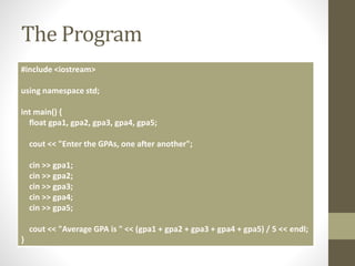 The Program
#include <iostream>
using namespace std;
int main() {
float gpa1, gpa2, gpa3, gpa4, gpa5;
cout << "Enter the GPAs, one after another";
cin >> gpa1;
cin >> gpa2;
cin >> gpa3;
cin >> gpa4;
cin >> gpa5;
cout << "Average GPA is " << (gpa1 + gpa2 + gpa3 + gpa4 + gpa5) / 5 << endl;
}
 