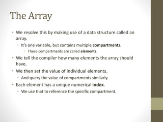 The Array
• We resolve this by making use of a data structure called an
array.
• It’s one variable, but contains multiple compartments.
• These compartments are called elements.
• We tell the compiler how many elements the array should
have.
• We then set the value of individual elements.
• And query the value of compartments similarly.
• Each element has a unique numerical index.
• We use that to reference the specific compartment.
 
