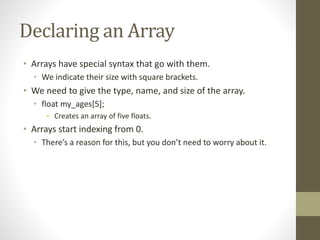 Declaring an Array
• Arrays have special syntax that go with them.
• We indicate their size with square brackets.
• We need to give the type, name, and size of the array.
• float my_ages[5];
• Creates an array of five floats.
• Arrays start indexing from 0.
• There’s a reason for this, but you don’t need to worry about it.
 