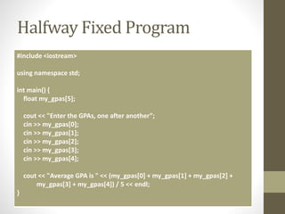 Halfway Fixed Program
#include <iostream>
using namespace std;
int main() {
float my_gpas[5];
cout << "Enter the GPAs, one after another”;
cin >> my_gpas[0];
cin >> my_gpas[1];
cin >> my_gpas[2];
cin >> my_gpas[3];
cin >> my_gpas[4];
cout << "Average GPA is " << (my_gpas[0] + my_gpas[1] + my_gpas[2] +
my_gpas[3] + my_gpas[4]) / 5 << endl;
}
 