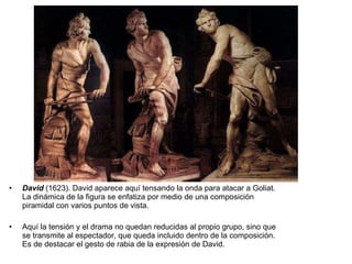 David  (1623). David aparece aquí tensando la onda para atacar a Goliat. La dinámica de la figura se enfatiza por medio de una composición piramidal con varios puntos de vista. Aquí la tensión y el drama no quedan reducidas al propio grupo, sino que se transmite al espectador, que queda incluido dentro de la composición. Es de destacar el gesto de rabia de la expresión de David. 