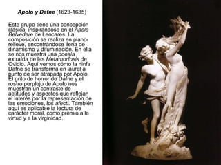 Apolo y Dafne  (1623-1635) Este grupo tiene una concepción clásica, inspirándose en el  Apolo Belvedere  de Leocares. La composición se realiza en plano-relieve, encontrándose llena de dinamismo y difuminación. En ella se nos muestra una  poesía  extraída de las  Metamorfosis  de Ovidio. Aquí vemos cómo la ninfa Dafne se transforma en laurel a punto de ser atrapada por Apolo. El grito de horror de Dafne y el rostro perplejo de Apolo nos muestran un contraste de actitudes y aspectos que reflejan el interés por la representación de las emociones, los  afecti . También aquí es aplicable la lectura de carácter moral, como premio a la virtud y a la virginidad. 