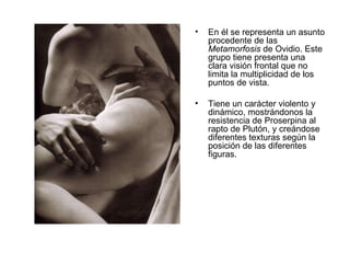 En él se representa un asunto procedente de las  Metamorfosis  de Ovidio. Este grupo tiene presenta una clara visión frontal que no limita la multiplicidad de los puntos de vista.  Tiene un carácter violento y dinámico, mostrándonos la resistencia de Proserpina al rapto de Plutón, y creándose diferentes texturas según la posición de las diferentes figuras. 