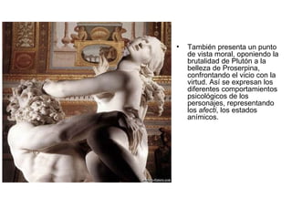 También presenta un punto de vista moral, oponiendo la brutalidad de Plutón a la belleza de Proserpina, confrontando el vicio con la virtud. Así se expresan los diferentes comportamientos psicológicos de los personajes, representando los  afecti , los estados anímicos. 