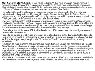 San Longino (1629-1638).  Es el papa Urbano VIII el que encarga cuatro nichos y balcones para decorar los cuatro grandes pilares torales que sostienen la cúpula de Miguel Ángel, con la idea de reducir la masa de estos y hacerlos más diáfanos, y para mostrar en ellos las santas reliquias conservadas en San Pedro. La adoración de las reliquias se enmarca dentro del clima de la Contrarreforma, coincidiendo el papado de Urbano VIII con la Guerra de los Treinta Años. Estas reliquias eran un fragmento de la Cruz, la lanza con la cual Longino abrió el costado de Cristo, el paño de la Verónica y la cruz de San Andrés. Bernini diseña cuatro estatuas monumentales en las que se muestra a Santa Elena, madre de Constantino, a San Longino, a la Verónica y a San Andrés. De estas Bernini realiza únicamente la de  San Longino , mientras que  Santa Elena  es de Andrea Borghi,  La Verónica  de Francesco Mocchi y  San Andrés  de Duquesnoy. Esta obra fue iniciada en 1629 y finalizada en 1638, tratándose de una figura colosal de más de tres metros. En ella se puede percibir por primera vez la plenitud del estilo barroco, tratándose de una obra extrovertida, vehemente y conmovedora, buscando mover a la devoción. Así se formula según los principios del Concilio de Trento de verosimilitud, pudor y emotividad. Longino se nos muestra consternado al descubrir que Jesús era realmente el Hijo de Dios. La figura abre sus brazos violentamente, creando un eje que es cerrado por la lanza y que conforma así un diagrama de fuerzas trapezoidal. El rostro es de una gran expresividad y los pliegues de las ropas se encuentran arremolinados de manera arbitraria, como arrebatadas por el soplo divino, ocultando la anatomía de la figura y creando un juego de claroscuro. Esta obra nos recuerda al  Laocoonte , encontrada en 1506 y conservada en la Galería del Belvedere, tratando de seguir la línea abierta por el expresionismo de esta obra. 