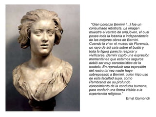 “ Gian Lorenzo Bernini (...) fue un consumado retratista. La imagen muestra el retrato de una joven, el cual posee toda la lozanía e independencia de las mejores obras de Bernini. Cuando la vi en el museo de Florencia, un rayo de sol caía sobre el busto y toda la figura parecía respirar y vivificarse. Bernini captó una expresión momentánea que estamos seguros debió ser muy característica de la modelo. En reproducir una expresión del rostro tal vez nadie haya sobrepasado a Bernini, quien hizo uso de esta facultad suya, como Rembrandt de su profundo conocimiento de la conducta humana, para conferir una forma visible a la experiencia religiosa.” Ernst Gombrich 