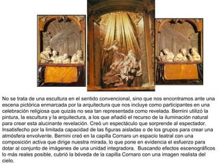 No se trata de una escultura en el sentido convencional, sino que nos encontramos ante una escena pictórica enmarcada por la arquitectura que nos incluye como participantes en una celebración religiosa que quizás no sea tan representada como revelada. Bernini utilizó la pintura, la escultura y la arquitectura, a los que añadió el recurso de la iluminación natural para crear esta alucinante revelación. Creó un espectáculo que sorprende al espectador. Insatisfecho por la limitada capacidad de las figuras aisladas o de los grupos para crear una atmósfera envolvente. Bernini creó en la capilla Cornaro un espacio teatral con una composición activa que dirige nuestra mirada, lo que pone en evidencia el esfuerzo para dotar al conjunto de imágenes de una unidad integradora.  Buscando efectos escenográficos lo más reales posible, cubrió la bóveda de la capilla Cornaro con una imagen realista del cielo. 