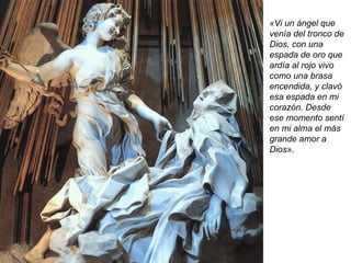 «Vi un ángel que venía del tronco de Dios, con una espada de oro que ardía al rojo vivo como una brasa encendida, y clavó esa espada en mi corazón. Desde ese momento sentí en mi alma el más grande amor a Dios ». 