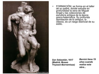 FORMACIÓN: se forma en el taller de su padre, donde estudia en profundidad la obra de Miguel Ángel y las colecciones de escultura antigua de la época greco-helenística. Su profunda asimilación de lo antiguo, lo clásico, es un rasgo esencial de su estilo. San Sebastián , 1617  (Madrid, Museo Thyssen-Bornemisza)  Bernini tiene 19 años cuando realiza esta obra... 