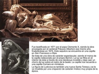 Fue beatificada en 1671 por el papa Clemente X, siendo la obra encargada por el cardenal Paluzzo Albertoni ese mismo año, finalizándose en 1674. Este sepulcro se encuentra en una capilla en  San Francesco a Ripa . Se trata de una obra de carácter espectacular, siendo el marco de la capilla redecorado por el propio Bernini. La luz se filtra en el interior de ésta a través de una claraboya invisible y deja caer un chorro de luz sobre el rostro de la beata. La capilla nos recuerda a una capilla Cornaro en miniatura. La figura de Ludovica es también una nueva Santa Teresa y se le ve invadida por una  crispación  de carácter místico muy propia de la época. 