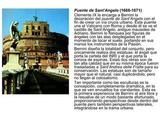 Puente de Sant’Angelo  (1668-1671) Clemente IX le encarga a Bernini la decoración del  puente de Sant’Angelo  con el fin de crear un vía crucis urbano. Este puente une el Vaticano con Roma y desde él se ve el castillo de Sant’Angelo, antiguo mausoleo de Adriano. Bernini lo flanquea por figuras de ángeles con las alas desplegadas en el momento de tocar el suelo, portando en sus manos los instrumentos de la Pasión. Bernini diseña la totalidad del conjunto, pero únicamente realiza dos estatuas: el ángel que porta la cartela del INRI y el que porta la corona de espinas. Estas dos obras son de tan alta calidad que en su misma época fueron trasladadas a  Sant’Andrea delle Fratte  para su conservación. Las estatuas son de tamaño mayor que el natural, casi duplicándolo, pero no llegan al colosalismo. Tan importante como las esculturas es la concepción, completamente dramática, en la que se ven envueltos los viandantes. Esta es la primera experiencia de Bernini al aire libre y la resuelve de un modo bastante afortunado, proporcionando perspectivas desde dentro del puente pero también perspectivas laterales, integrándose en la trama urbana. 