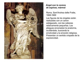 Ángel con la corona de espinas , mármol Roma, Sant'Andrea delle Fratte, 1668-1669 Las figuras de los ángeles están realizadas con un canon adelgazado, con las cabezas relativamente pequeñas. Los pliegues encorsetan la anatomía, ocultándola, buscando la emotividad y la emoción religiosa. Presentan un sentido crispado de la expresividad. 