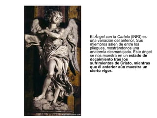 El  Ángel con la Cartela  (INRI) es una variación del anterior. Sus miembros salen de entre los pliegues, mostrándonos una anatomía desmadejada. Éste ángel se nos muestra en un  estado de decaimiento tras los sufrimientos de Cristo, mientras que él anterior aún muestra un cierto vigor.  
