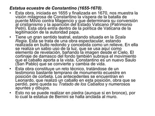 Estatua ecuestre de Constantino (1655-1670) . Esta obra, iniciada en 1655 y finalizada en 1670, nos muestra la visión milagrosa de Constantino la víspera de la batalla de puente Milvio contra Magencio y que determinara su conversión al cristianismo y la aparición del Estado Vaticano (Patrimonio Petri). Esta obra entra dentro de la política de Vaticana de la legitimación de la autoridad papa. Tiene un gran sentido teatral, estando situada en la  Scala Regia . Esta se trata de una obra espectacular, estando realizada en bulto redondo y concebida como un relieve. En ella se realiza un sabio uso de la luz, que se usa aquí como elemento de revelación, bañando la imagen desde el Cielo. El cortinaje de damasco del fondo también subraya el movimiento que el caballo aporta a la vista. Constantino es un nuevo Saulo (San Pablo) que se convierte y cambia de vida. Esta obra constituye un reto técnico, tratándose de un testimonio bastante temprano de monumento ecuestre en posición de corbeta. Los antecedentes se encuentran en Leonardo, que realizó un caballo en esta posición, obra que se perdió, pero queda su  Tratado de los Caballos  y numerosos apuntes y dibujos. Esto no se puede realizar en piedra (aunque si en bronce), por lo cual la estatua de Bernini se halla anclada al muro. 