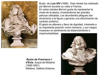 Busto  de  Luis XIV  (1666).   Este retrato fue realizado por Bernini durante su visita a Francia. En estos retratos Bernini gusta de representar la moda de la época, mostrándonos las grandes pelucas utilizadas. Los abundantes pliegues dan dinamismo a la figura y generan una difuminación de carácter pictórico. El gesto es altanero y lleno de dignidad, inherente a su importante posición como monarca, y sus rasgos muestran un sentimiento de distanciamiento e imperturbabilidad. Busto de Francesco I d'Este , duque de Módena (1650-1651) Módena, Galleria Estense 