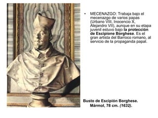 MECENAZGO: Trabaja bajo el mecenazgo de varios papas (Urbano VIII, Inocencio X, Alejandro VII), aunque en su etapa juvenil estuvo bajo  la protección de Escipione Borghese . Es el gran artista del Barroco romano, al servicio de la propaganda papal. Busto de Escipión Borghese.  Mármol, 78 cm.  (1632) . 