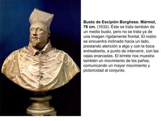 Busto de Escipión Borghese. Mármol, 78 cm.  (1632). Éste se trata también de un medio busto, pero no se trata ya de una imagen rígidamente frontal. El rostro se encuentra inclinado hacia un lado, prestando atención a algo y con la boca entreabierta, a punto de intervenir, con las cejas enarcadas. El birrete nos muestra también un movimiento de los paños, comunicando un mayor movimiento y pictoricidad al conjunto. 