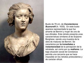 Busto de 70 cm. de  Constantanza Buanorelli  (h. 1635).   En este busto aparece representada la que fue amante de Bernini y mujer de uno de sus oficiales. Este retrato presenta unas características similares al de Scipione Borghese, siendo una muestra de la obra de madurez de Bernini. Se caracteriza por  la inmediatez e instantaneidad  de la percepción de la retratada, así como por su  realismo . La baja situación social de Constanza permite una cercanía que se hace imposible en los retratos protocolarios y de carácter oficial. 