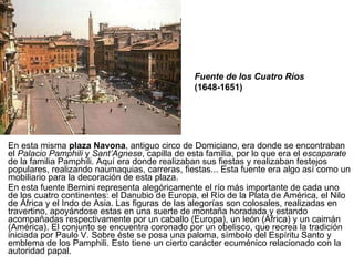 En esta misma  plaza Navona , antiguo circo de Domiciano, era donde se encontraban el  Palacio Pamphili  y  Sant’Agnese , capilla de esta familia, por lo que era el  escaparate  de la familia Pamphili. Aquí era donde realizaban sus fiestas y realizaban festejos populares, realizando naumaquias, carreras, fiestas... Esta fuente era algo así como un mobiliario para la decoración de esta plaza. En esta fuente Bernini representa alegóricamente el río más importante de cada uno de los cuatro continentes: el Danubio de Europa, el Río de la Plata de América, el Nilo de África y el Indo de Asia. Las figuras de las alegorías son colosales, realizadas en travertino, apoyándose estas en una suerte de montaña horadada y estando acompañadas respectivamente por un caballo (Europa), un león (África) y un caimán (América). El conjunto se encuentra coronado por un obelisco, que recrea la tradición iniciada por Paulo V. Sobre éste se posa una paloma, símbolo del Espíritu Santo y emblema de los Pamphili. Esto tiene un cierto carácter ecuménico relacionado con la autoridad papal. Fuente de los Cuatro Ríos  (1648-1651) 
