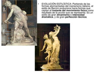 EVOLUCIÓN ESTILÍSTICA: Partiendo de las formas atormentadas del manierismo italiano, el estilo de Bernini evoluciona hacia formas que captan el  instante del movimiento físico  como resultado de la acción que se representa. Es un estilo de gran  dinamismo  e  intensidad   dramática , y de gran  perfección técnica . 