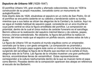 El pontífice Urbano VIII, gran erudito y afamado coleccionista, inicia en 1639 la construcción de su propio mausoleo, concebido como un monumento de autoglorificación. Este diseño data de 1628, situándose el sepulcro en un nicho de San Pedro. En él el pontífice se encuentra sedente en su cátedra y bendiciendo sobre su tumba, mientras que a sus lados se sitúan las alegorías de la Caridad y la Justicia. Aquí no se sigue el modelo habitual de sepulcro papal, consistente en un arco triunfal en cuya parte central se sitúa la figura arrodillada del pontífice. La composición es piramidal, dentro de la cual el único motivo de carácter funerario es el sarcófago. Bernini utiliza en la realización del sepulcro mármol blanco y de colores, jaspes, bronce y bronce sobredorado. No obstante, la figura del pontífice la realiza en bronce, del mismo modo que el sepulcro en pórfido oscuro, colores estos de luto y duelo. La figura de Urbano VIII se muestra al mundo orgulloso como un emperador, coronado por la tiara y con gesto arrogante. La composición es piramidal y espectacular. El propio papa sugiere éste como un monumento a la fama póstuma, surgiendo del sarcófago la figura de la Muerte que escriben en la cartela el título, alegoría esta de la Fama. Las figuras de la virtudes muestran una gran perfección técnica, encontrándose llenas de verosimilitud.  Estas representaciones corresponden a la cultura neohumanista dentro de la que se mueven tanto el papa como Bernini. Posadas dentro de la composición aparecen dos abejas en referencia al escudo de los Barberini.  Sepulcro de Urbano VIII  (1628-1647) 
