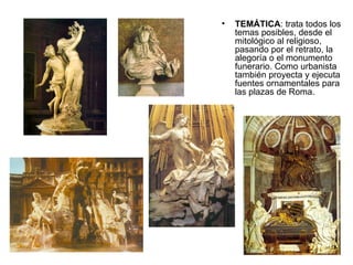 TEMÁTICA : trata todos los temas posibles, desde el mitológico al religioso, pasando por el retrato, la alegoría o el monumento funerario. Como urbanista también proyecta y ejecuta fuentes ornamentales para las plazas de Roma. 