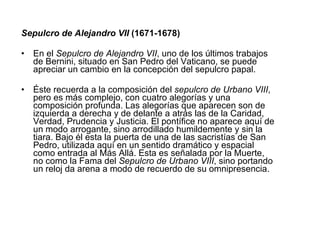 Sepulcro de Alejandro VII  (1671-1678) En el  Sepulcro de Alejandro VII , uno de los últimos trabajos de Bernini, situado en San Pedro del Vaticano, se puede apreciar un cambio en la concepción del sepulcro papal. Éste recuerda a la composición del  sepulcro de Urbano VIII , pero es más complejo, con cuatro alegorías y una composición profunda. Las alegorías que aparecen son de izquierda a derecha y de delante a atrás las de la Caridad, Verdad, Prudencia y Justicia. El pontífice no aparece aquí de un modo arrogante, sino arrodillado humildemente y sin la tiara. Bajo él esta la puerta de una de las sacristías de San Pedro, utilizada aquí en un sentido dramático y espacial como entrada al Más Allá. Esta es señalada por la Muerte, no como la Fama del  Sepulcro de Urbano VIII , sino portando un reloj da arena a modo de recuerdo de su omnipresencia. 