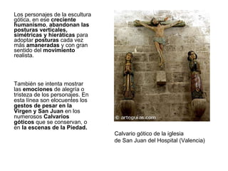 Los personajes de la escultura gótica, en ese  creciente humanismo ,  abandonan las posturas verticales, simétricas y hieráticas  para adoptar  posturas  cada vez más  amaneradas  y con gran sentido del  movimiento  realista.  Calvario gótico de la iglesia de San Juan del Hospital (Valencia) También se intenta mostrar las  emociones  de alegría o tristeza de los personajes. En esta línea son elocuentes los  gestos de pesar en la Virgen y San Juan  en los numerosos  Calvarios góticos  que se conservan, o en  la escenas de la Piedad. 