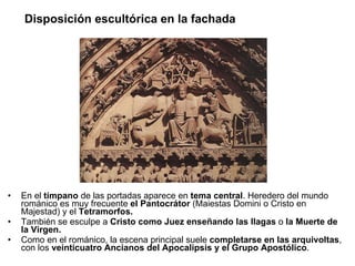 Disposición escultórica en la fachada En el  tímpano  de las portadas aparece en  tema central . Heredero del mundo románico es muy frecuente  el Pantocrátor  (Maiestas Domini o Cristo en Majestad) y el  Tetramorfos. También se esculpe a  Cristo como Juez enseñando las llagas  o  la Muerte de la Virgen.  Como en el románico, la escena principal suele  completarse en las arquivoltas , con los  veinticuatro Ancianos del Apocalipsis y el Grupo Apostólico . 