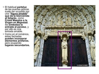 El habitual  parteluz  de las puertas góticas suele ser ocupado por una  "figura amable " que da la bienvenida al feligrés , como  Cristo Maestro o la Virgen en Majestad . Se  simboliza la entrada al paraíso , y por ello es una entrada amable. Como en el románico, estas fachadas  pueden incorporar elementos profanos , pero ocupando  lugares secundarios. 