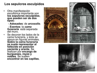 Los sepulcros esculpidos Otra manifestación escultórica importante son  los sepulcros esculpidos ,  que pueden ser de dos tipos:   -  Adosados : de  arcosolio . -  Exentos : la  cama funeraria   está separada del muro. Se decoran los lados de la cama funeraria, y ésta se apoya en figuras animales.  Sobre la cama funeraria se suele representar al fallecido en posición yaciente y orante . Se realizan por  encargo de burgueses, reyes y nobles . Se suelen  encontrar en las capillas .  