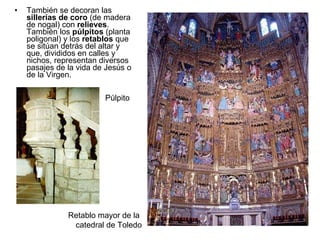 También se decoran las  sillerías de coro  (de madera de nogal) con  relieves . También los  púlpitos  (planta poligonal) y los  retablos  que se sitúan detrás del altar y que, divididos en calles y nichos, representan diversos pasajes de la vida de Jesús o de la Virgen. Retablo mayor de la  catedral de Toledo Púlpito 