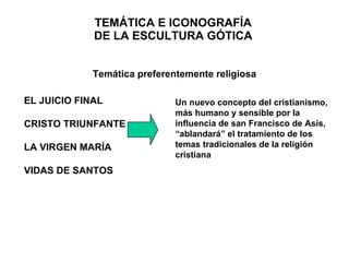 TEMÁTICA E ICONOGRAFÍA DE LA ESCULTURA GÓTICA Un nuevo concepto del cristianismo, más humano y sensible por la influencia de san Francisco de Asís, “ablandará” el tratamiento de los temas tradicionales de la religión cristiana EL JUICIO FINAL CRISTO TRIUNFANTE LA VIRGEN MARÍA VIDAS DE SANTOS Temática preferentemente religiosa 