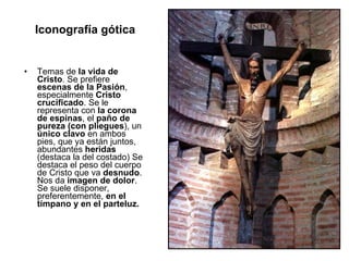 Iconografía gótica Temas de  la vida de Cristo . Se prefiere  escenas de la Pasión , especialmente  Cristo crucificado . Se le representa con  la corona de espinas , el  paño de pureza (con pliegues ), un  único clavo  en ambos pies, que ya están juntos, abundantes  heridas  (destaca la del costado) Se destaca el peso del cuerpo de Cristo que va  desnudo . Nos da  imagen de dolor . Se suele disponer, preferentemente,  en el tímpano y en el parteluz. 