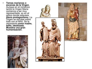 Temas marianos o escenas de la Virgen . Aunque en el románico tardío la Virgen María comienza a ser muy representada, es en el gótico donde adquiere  pleno protagonismo . La Virgen se esculpe sobre todo con el Niño. Se la representa  como madre, bella, idealizada. Muestra una gran humanización . 